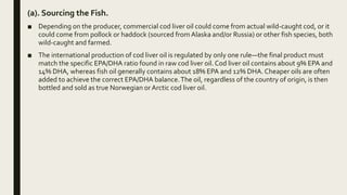 (a). Sourcing the Fish.
■ Depending on the producer, commercial cod liver oil could come from actual wild-caught cod, or it
could come from pollock or haddock (sourced from Alaska and/or Russia) or other fish species, both
wild-caught and farmed.
■ The international production of cod liver oil is regulated by only one rule—the final product must
match the specific EPA/DHA ratio found in raw cod liver oil. Cod liver oil contains about 9% EPA and
14% DHA, whereas fish oil generally contains about 18% EPA and 12% DHA. Cheaper oils are often
added to achieve the correct EPA/DHA balance.The oil, regardless of the country of origin, is then
bottled and sold as true Norwegian orArctic cod liver oil.
 