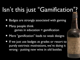 Isn’t this just “Gamification”?
• Badges are strongly associated with gaming
• Many people think
games in education = gamification
• Mere “gamification” leads to weak designs
• If we just use badges as grades or resort to
purely extrinsic motivations, we’re doing it
wrong - putting new wine in old bottles
 