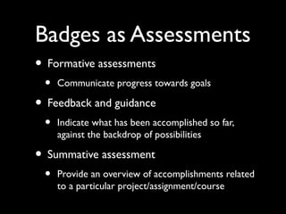 Badges as Assessments
• Formative assessments
• Communicate progress towards goals
• Feedback and guidance
• Indicate what has been accomplished so far,
against the backdrop of possibilities
• Summative assessment
• Provide an overview of accomplishments related
to a particular project/assignment/course
 