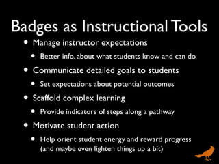 Badges as Instructional Tools
• Manage instructor expectations
• Better info. about what students know and can do
• Communicate detailed goals to students
• Set expectations about potential outcomes
• Scaffold complex learning
• Provide indicators of steps along a pathway
• Motivate student action
• Help orient student energy and reward progress
(and maybe even lighten things up a bit)
 