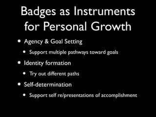 Badges as Instruments
for Personal Growth
• Agency & Goal Setting
• Support multiple pathways toward goals
• Identity formation
• Try out different paths
• Self-determination
• Support self re/presentations of accomplishment
 