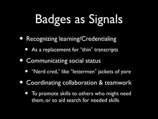 Badges as Signals
• Recognizing learning/Credentialing
• As a replacement for “thin” transcripts
• Communicating social status
• “Nerd cred,” like “lettermen” jackets of yore
• Coordinating collaboration & teamwork
• To promote skills to others who might need
them, or to aid search for needed skills
 