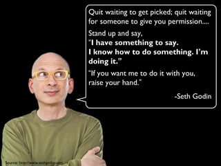 Quit waiting to get picked; quit waiting
for someone to give you permission....
Stand up and say,
“I have something to say.
I know how to do something. I’m
doing it.”
“If you want me to do it with you,
raise your hand.”
-Seth Godin
Source: http://www.sethgodin.com
 
