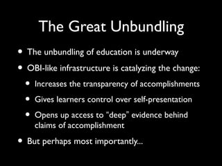 The Great Unbundling
• The unbundling of education is underway
• OBI-like infrastructure is catalyzing the change:
• Increases the transparency of accomplishments
• Gives learners control over self-presentation
• Opens up access to “deep” evidence behind
claims of accomplishment
• But perhaps most importantly...
 