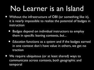 No Learner is an Island
• Without the infrastructure of OBI (or something like it),
it is nearly impossible to realize the potential of badges in
instruction
• Badges depend on individual instructors to employ
them in specific leaning contexts, but...
• Education functions as a system and if the badges earned
in one context don’t have value in others, we get no
traction
• We require ubiquitous (or at least shared) ways to
communicate across contexts, both geographic and
temporal
 