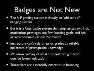 Badges are Not New
• The A-F grading system is literally an “old school”
badging system
• But it is a lousy badge system that emphasizes extrinsic
motivation, privileges too few learning goals, and has
narrow communications bandwidth
• Instructors can’t rely on prior grades as reliable
indicators of prerequisite knowledge
• We know nothing of what students bring in from
outside formal education
• Transcripts are essentially exercises in branding
 