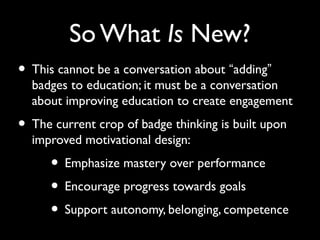 So What Is New?
• This cannot be a conversation about “adding”
badges to education; it must be a conversation
about improving education to create engagement
• The current crop of badge thinking is built upon
improved motivational design:
• Emphasize mastery over performance
• Encourage progress towards goals
• Support autonomy, belonging, competence
 