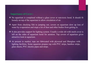 Importance of Cover:-
 No aquarium is completed without a glass cover or non-toxic hood. It should fit
loosely on top of the aquarium to allow circulation of air.
 Apart from checking fish to jumping out, covers on aquarium slow up loss of
water by evaporation and stops a lot of dust and other bodies from getting in.
 It also provides support for lighting system. Usually a wide slit with mesh cover is
left on the sides of aquarium hood for aeration. Top covers of aquarium gives
attractive look to aquarium.
 At present in market, tops are fabricated with plywood and fiberglass with
lighting facilities. Some aquarists prepare top with PVC strips, bamboo strips,
glass sheets, PVC electric pipes and strips.
 