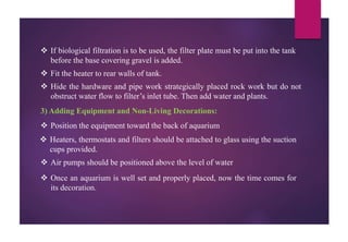  If biological filtration is to be used, the filter plate must be put into the tank
before the base covering gravel is added.
 Fit the heater to rear walls of tank.
 Hide the hardware and pipe work strategically placed rock work but do not
obstruct water flow to filter’s inlet tube. Then add water and plants.
3) Adding Equipment and Non-Living Decorations:
 Position the equipment toward the back of aquarium
 Heaters, thermostats and filters should be attached to glass using the suction
cups provided.
 Air pumps should be positioned above the level of water
 Once an aquarium is well set and properly placed, now the time comes for
its decoration.
 