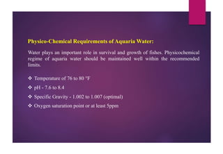 Physico-Chemical Requirements of Aquaria Water:
Water plays an important role in survival and growth of fishes. Physicochemical
regime of aquaria water should be maintained well within the recommended
limits.
 Temperature of 76 to 80 °F
 pH ‐ 7.6 to 8.4
 Specific Gravity ‐ 1.002 to 1.007 (optimal)
 Oxygen saturation point or at least 5ppm
 