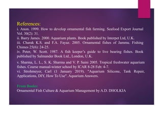 References:
i. Anon. 1999. How to develop ornamental fish farming. Seafood Export Journal
Vol. 30(2): 31.
ii. Barry James. 2000. Aquarium plants. Book published by Interpet Ltd, U.K.
iii. Charak K.S. and F.A. Fayaz. 2005. Ornamental fishes of Jammu. Fishing
Chimes 25(6): 24-25.
iv. Peter, W. Scott. 1987. A fish keeper’s guide to live bearing fishes. Book
published by Salmander Book Ltd., London, U.K.
v. Sharma, L. L., S. K. Sharma and V. P. Saini 2005. Tropical freshwater aquarium
fishes. Course manual-winter school by ICAR 8-28 Feb: 4-7.
vi. Strohmeyer, Carl (1 January 2019). "Aquarium Silicone, Tank Repair,
Applications, DIY, How To Use". Aquarium Answers.
From Books:
Ornamental Fish Culture & Aquarium Management by A.D. DHOLKIA
 