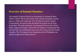 Overview of Demand Situation:-
The number of species known as ornamental is estimated about
1600 of which 750 are from fresh water and the remainder marine
species, which only represent 10 to 20 percent of total volume.
Consequently, the species that dominate the market are all from
freshwater. The main importers of ornamental fish are the United
States, Japan and Europe. About 90% of imports of ornamental fish
into the USA are traditionally from Asia and 10 percent from South
America. The US imports from Indonesia and the Philippines are
mainly composed of marine species.
 