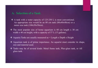 A. Selection of a Tank
 A tank with a water capacity of 125-250 L is most conventional.
An appropriate size would be an 80 cm tank (80x40x40cm) or a
meter size tank (100x50x50cm).
 The most popular size of home aquarium is 60 cm length x 30 cm
width x 40 cm height, with a capacity of 57 L (15 gallons).
 Aquaria Tanks are usually measured as = Length x Depth x Height
 Aquarium tank is of prime importance. An aquarist must consider its shape,
size and material used.
 Tanks may be of several kinds: Metal frame tank, Plax-glass tank, or All
glass tank.
 
