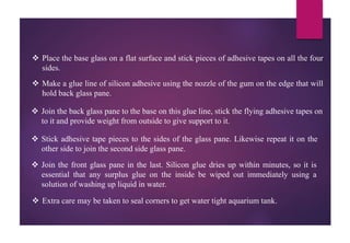 Place the base glass on a flat surface and stick pieces of adhesive tapes on all the four
sides.
 Make a glue line of silicon adhesive using the nozzle of the gum on the edge that will
hold back glass pane.
 Join the back glass pane to the base on this glue line, stick the flying adhesive tapes on
to it and provide weight from outside to give support to it.
 Stick adhesive tape pieces to the sides of the glass pane. Likewise repeat it on the
other side to join the second side glass pane.
 Join the front glass pane in the last. Silicon glue dries up within minutes, so it is
essential that any surplus glue on the inside be wiped out immediately using a
solution of washing up liquid in water.
 Extra care may be taken to seal corners to get water tight aquarium tank.
 