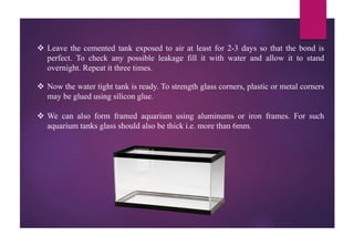  Leave the cemented tank exposed to air at least for 2-3 days so that the bond is
perfect. To check any possible leakage fill it with water and allow it to stand
overnight. Repeat it three times.
 Now the water tight tank is ready. To strength glass corners, plastic or metal corners
may be glued using silicon glue.
 We can also form framed aquarium using aluminums or iron frames. For such
aquarium tanks glass should also be thick i.e. more than 6mm.
 