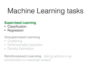 Machine Learning tasks
Supervised Learning
• Classiﬁcation
• Regression!
!
Unsupervised Learning!
• Clustering
• Dimensionality reduction
• Density Estimation
!
Reinforcement Learning - taking actions in an
environment to maximise reward
 