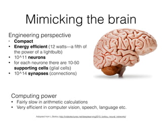 Mimicking the brain
Engineering perspective
• Compact!
• Energy efﬁcient (12 watts—a ﬁfth of
the power of a lightbulb)
• 10^11 neurons
• for each neurone there are 10-50
supporting cells (glial cells)
• 10^14 synapses (connections)
Computing power
• Fairly slow in arithmetic calculations
• Very efﬁcient in computer vision, speech, language etc.
Adopted from L.Bottou http://videolectures.net/deeplearning2015_bottou_neural_networks/
 