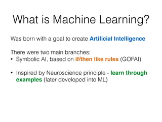 What is Machine Learning?
Was born with a goal to create Artiﬁcial Intelligence
!
There were two main branches:
• Symbolic AI, based on if/then like rules (GOFAI)
!
• Inspired by Neuroscience principle - learn through
examples (later developed into ML)
 