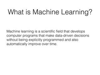 What is Machine Learning?
Machine learning is a scientiﬁc ﬁeld that develops
computer programs that make data-driven decisions
without being explicitly programmed and also
automatically improve over time.
 