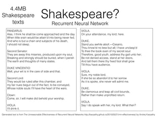 Shakespeare?
Recurrent Neural Network
PANDARUS:
Alas, I think he shall be come approached and the day
When little srain would be attain'd into being never fed,
And who is but a chain and subjects of his death,
I should not sleep.
!
Second Senator:
They are away this miseries, produced upon my soul,
Breaking and strongly should be buried, when I perish
The earth and thoughts of many states.
!
DUKE VINCENTIO:
Well, your wit is in the care of side and that.
!
Second Lord:
They would be ruled after this chamber, and
my fair nues begun out of the fact, to be conveyed,
Whose noble souls I'll have the heart of the wars.
!
Clown:
Come, sir, I will make did behold your worship.
!
VIOLA:
I'll drink it.
VIOLA.
On your attendance, my lord; here.
!
DUKE.
Stand you awhile aloof.—Cesario,
Thou know'st no less but all; I have unclasp'd
To thee the book even of my secret soul:
Therefore, good youth, address thy gait unto her;
Be not denied access, stand at her doors,
And tell them there thy ﬁxed foot shall grow
Till thou have audience.
!
VIOLA.
Sure, my noble lord,
If she be so abandon'd to her sorrow
As it is spoke, she never will admit me.
!
DUKE.
Be clamorous and leap all civil bounds,
Rather than make unproﬁted return.
!
VIOLA.
Say I do speak with her, my lord. What then?
4.4МB
Shakespeare
texts
Generated text is from The Unreasonable Effectiveness of Recurrent Neural Networks http://karpathy.github.io/2015/05/21/rnn-effectiveness/ by Andrej Karpathy
 