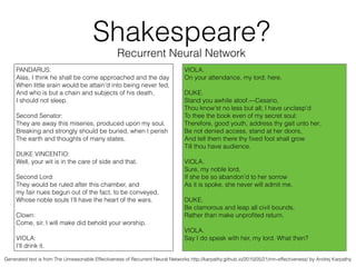 Recurrent Neural Network
PANDARUS:
Alas, I think he shall be come approached and the day
When little srain would be attain'd into being never fed,
And who is but a chain and subjects of his death,
I should not sleep.
!
Second Senator:
They are away this miseries, produced upon my soul,
Breaking and strongly should be buried, when I perish
The earth and thoughts of many states.
!
DUKE VINCENTIO:
Well, your wit is in the care of side and that.
!
Second Lord:
They would be ruled after this chamber, and
my fair nues begun out of the fact, to be conveyed,
Whose noble souls I'll have the heart of the wars.
!
Clown:
Come, sir, I will make did behold your worship.
!
VIOLA:
I'll drink it.
VIOLA.
On your attendance, my lord; here.
!
DUKE.
Stand you awhile aloof.—Cesario,
Thou know'st no less but all; I have unclasp'd
To thee the book even of my secret soul:
Therefore, good youth, address thy gait unto her;
Be not denied access, stand at her doors,
And tell them there thy ﬁxed foot shall grow
Till thou have audience.
!
VIOLA.
Sure, my noble lord,
If she be so abandon'd to her sorrow
As it is spoke, she never will admit me.
!
DUKE.
Be clamorous and leap all civil bounds,
Rather than make unproﬁted return.
!
VIOLA.
Say I do speak with her, my lord. What then?
Shakespeare?
Generated text is from The Unreasonable Effectiveness of Recurrent Neural Networks http://karpathy.github.io/2015/05/21/rnn-effectiveness/ by Andrej Karpathy
 