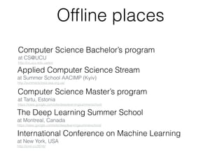 Ofﬂine places
Computer Science Bachelor’s program
at CS@UCU
http://cs.ucu.edu.ua/en/
Applied Computer Science Stream
at Summer School AACIMP (Kyiv)
http://summerschool.ssa.org.ua/
The Deep Learning Summer School  
at Montreal, Canada
https://sites.google.com/site/deeplearningsummerschool/
Computer Science Master’s program  
at Tartu, Estonia
https://sites.google.com/site/deeplearningsummerschool/
International Conference on Machine Learning  
at New York, USA
http://icml.cc/2016/
 