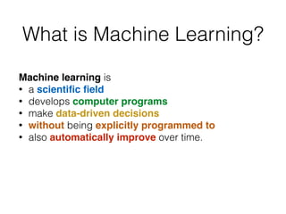 What is Machine Learning?
Machine learning is
• a scientiﬁc ﬁeld
• develops computer programs
• make data-driven decisions
• without being explicitly programmed to
• also automatically improve over time.
 