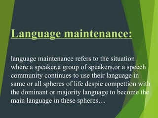 Language maintenance:
language maintenance refers to the situation
where a speaker,a group of speakers,or a speech
community continues to use their language in
same or all spheres of life despie compettion with
the dominant or majority language to become the
main language in these spheres…
 