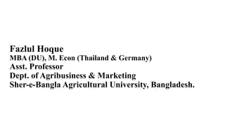 Fazlul Hoque
MBA (DU), M. Econ (Thailand & Germany)
Asst. Professor
Dept. of Agribusiness & Marketing
Sher-e-Bangla Agricultural University, Bangladesh.
 