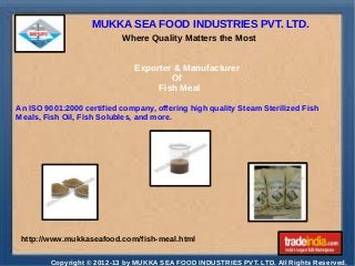 MUKKA SEA FOOD INDUSTRIES PVT. LTD.
Where Quality Matters the Most
Exporter & Manufacturer
Of
Fish Meal
An ISO 9001:2000 certified company, offering high quality Steam Sterilized Fish
Meals, Fish Oil, Fish Solubles, and more.

http://www.mukkaseafood.com/fish-meal.html
Copyright © 2012-13 by MUKKA SEA FOOD INDUSTRIES PVT. LTD. All Rights Reserved.

 