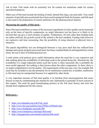 risk of taint. Fish meals with an extremely low fat content are sometimes made for certain
specialized purposes.
Other uses of fish meal include the feeding of mink, farmed fish, dogs, cats and cattle. Very small
amounts of specially processed meals have been used in prepared foods for humans, and fish meal
is also used in the preparation of certain antibiotics for the pharmaceutical industry.
Measuring the quality of fish meal :
Since fish meal contributes so many of the necessary ingredients of a diet, quality can be measured
only on the basis of specific components; no single laboratory test has been or is likely to be
devised that can give a total estimate of quality. Furthermore, all tests other than feeding trials
are rather artificial; the growth record of the animal is the best standard. Feeding trials however
are expensive and time consuming; thus the possibility of using chemical or physical tests is
attractive.
The pepsin digestibility test can distinguish between a very poor meal that has suffered heat
damage and a good, properly processed meal, but these could probably be distinguished by colour
alone; the test is thus of limited practical use.
A total amino acid analysis gives useful information about the meal but is very expensive and
tells nothing about the availablility of individual acids to the animal being fed. Alternatively, the
availability of a single important amino acid like lysine is often measured; this is probably the
most useful approach, but nothing is then known about the other components. In short, there is
no single comprehensive test for quality. The requirements of the user may vary; for example fish
meal may be included in one diet primarily for its methionine content but, in another, methionine
in fish meal may be unimportant because it is supplied by other foods.
A very important measure of fish meal quality is its freedom from microorganisms that cause
disease in man by contaminating the animals he eats; Salmonella is generally of most concern in
this respect. The need for good housekeeping practice in the fish meal factory and store has
already been emphasized for this reason.
References :
1. https://en.wikipedia.org/wiki/Fish_meal
2. http://www.fao.org/wairdocs/tan/x5926e/x5926e01.htm
3. http://www.feedipedia.org/node/208
4. https://www.britannica.com/topic/fish-meal
5. http://omegaprotein.com/animal-nutrition/fish-meal/
 