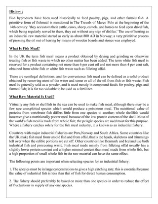 History :
Fish byproducts have been used historically to feed poultry, pigs, and other farmed fish. A
primitive form of fishmeal is mentioned in The Travels of Marco Polo at the beginning of the
14th century: 'they accustom their cattle, cows, sheep, camels, and horses to feed upon dried fish,
which being regularly served to them, they eat without any sign of dislike.' The use of herring as
an industrial raw material started as early as about 800 AD in Norway; a very primitive process
of pressing the oil out of herring by means of wooden boards and stones was employed.
What Is Fish Meal?
In the UK the term fish meal means a product obtained by drying and grinding or otherwise
treating fish or fish waste to which no other matter has been added. The term white fish meal is
reserved for a product containing not more than 6 per cent oil and not more than 4 per cent salt,
obtained from white fish or white fish waste such as filleting offal.
These are semilegal definitions, and for convenience fish meal can be defined as a solid product
obtained by removing most of the water and some or all of the oil from fish or fish waste. Fish
meal is generally sold as a powder, and is used mostly in compound foods for poultry, pigs and
farmed fish; it is far too valuable to be used as a fertilizer.
What Raw Material Is Used?
Virtually any fish or shellfish in the sea can be used to make fish meal, although there may be a
few rare unexploited species which would produce a poisonous meal. The nutritional value of
proteins from vertebrate fish differs little from one species to another; whole shellfish would
however give a nutritionally poorer meal because of the low protein content of the shell. Most of
the world’s fish meal is made from whole fish; the pelagic species are used most for this purpose.
Where a fishery catches solely for the fish meal industry, it is known as an industrial fishery.
Countries with major industrial fisheries are Peru,Norway and South Africa. Some countries like
the UK make fish meal from unsold fish and from offal, that is the heads, skeletons and trimmings
left over when the edible portions are cut off. Other countries like Denmark and Iceland use both
industrial fish and processing waste. Fish meal made mainly from filleting offal usually has a
slightly lower protein content and a higher mineral content than meal made from whole fish, but
a high proportion of small whole fish in the raw material can have the same effect.
The following points are important when selecting species for an industrial fishery:
1. The species must be in large concentrations to give a high catching rate; this is essential because
the value of industrial fish is less than that of fish for direct human consumption.
2. The fishery should preferably be based on more than one species in order to reduce the effect
of fluctuations in supply of any one species.
 