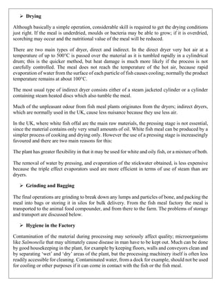 ➢ Drying
Although basically a simple operation, considerable skill is required to get the drying conditions
just right. If the meal is underdried, moulds or bacteria may be able to grow; if it is overdried,
scorching may occur and the nutritional value of the meal will be reduced.
There are two main types of dryer, direct and indirect. In the direct dryer very hot air at a
temperature of up to 500°C is passed over the material as it is tumbled rapidly in a cylindrical
drum; this is the quicker method, but heat damage is much more likely if the process is not
carefully controlled. The meal does not reach the temperature of the hot air, because rapid
evaporation of water from the surface of each particle of fish causes cooling; normally the product
temperature remains at about 100°C.
The most usual type of indirect dryer consists either of a steam jacketed cylinder or a cylinder
containing steam heated discs which also tumble the meal.
Much of the unpleasant odour from fish meal plants originates from the dryers; indirect dryers,
which are normally used in the UK, cause less nuisance because they use less air.
In the UK, where white fish offal are the main raw materials, the pressing stage is not essential,
since the material contains only very small amounts of oil. White fish meal can be produced by a
simpler process of cooking and drying only. However the use of a pressing stage is increaseingly
favoured and there are two main reasons for this:
The plant has greater flexibility in that it may be used for white and oily fish, or a mixture of both.
The removal of water by pressing, and evaporation of the stickwater obtained, is less expensive
because the triple effect evaporators used are more efficient in terms of use of steam than are
dryers.
➢ Grinding and Bagging
The final operations are grinding to break down any lumps and particles of bone, and packing the
meal into bags or storing it in silos for bulk delivery. From the fish meal factory the meal is
transported to the animal food compounder, and from there to the farm. The problems of storage
and transport are discussed below.
➢ Hygiene in the Factory
Contamination of the material during processing may seriously affect quality; microorganisms
like Salmonella that may ultimately cause disease in man have to be kept out. Much can be done
by good housekeeping in the plant, for example by keeping floors, walls and conveyors clean and
by separating ‘wet’ and ‘dry’ areas of the plant, but the processing machinery itself is often less
readily accessible for cleaning. Contaminated water, from a dock for example, should not be used
for cooling or other purposes if it can come in contact with the fish or the fish meal.
 