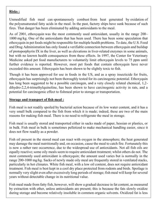 Risks :
Unmodified fish meal can spontaneously combust from heat generated by oxidation of
the polyunsaturated fatty acids in the meal. In the past, factory ships have sunk because of such
fires. That danger has been eliminated by adding antioxidants to the meal.
As of 2001, ethoxyquin was the most commonly used antioxidant, usually in the range 200–
1000 mg/kg. One of the antioxidants that has been used. There has been some speculation that
ethoxyquin in pet foods might be responsible for multiple health problems. To date, the U.S. Food
and Drug Administration has only found a verifiable connection between ethoxyquin and buildup
of protoporphyrin IX in the liver, as well as elevations in liver-related enzymes in some animals,
but with no known health consequences from these effects. In 1997, the Center for Veterinary
Medicine asked pet food manufacturers to voluntarily limit ethoxyquin levels to 75 ppm until
further evidence is reported. However, most pet foods that contain ethoxyquin have never
exceeded this amount. Ethoxyquin has been shown to be slightly toxic to fish.
Though it has been approved for use in foods in the US, and as a spray insecticide for fruits,
ethoxyquin has surprisingly not been thoroughly tested for its carcinogenic potential. Ethoxyquin
has long been suggested to be a possible carcinogen, and a very closely related chemical, 1,2-
dihydro-2,2,4-trimethylquinoline, has been shown to have carcinogenic activity in rats, and a
potential for carcinogenic effect to fishmeal prior to storage or transportation.
Storage and transport of fish meal :
Fish meal is not readily spoiled by bacterial action because of its low water content, and it has a
very small bulk compared to the fish from which it is made; indeed, these are two of the main
reasons for making fish meal. There is no need to refrigerate the meal in storage.
Fish meal is usually stored and transported either in sacks made of paper, hessian or plastics, or
in bulk. Fish meal in bulk is sometimes pelletized to make mechanical handling easier, since it
does not flow readily as a powder.
Fish oil present in the stored meal can react with oxygen in the atmosphere; the heat generated
may damage the meal nutritionally and, on occasion, cause the meal to catch fire. Fortunately this
is now a rather rare occurrence, due to the widespread use of antioxidants. Not all fish oils are
equally reactive; some oily meals seem to require antioxidant treatment; whilst others do not. The
most commonly used antioxidant is ethoxyquin; the amount used varies but is normally in the
range 200-1000 mg/kg. Sacks of newly made oily meal are frequently stored in ventilated stacks,
particularly in hot climates. White fish meal, with a low oil content, does not require antioxidant
treatment. Fish meal is best kept in a cool dry place protected from rodents and birds. Spoilage is
normally very slight even after excessively long periods of storage; fish meal will keep for several
years without detectable change in its nutritional value.
Fish meal made from fatty fish, however, will show a gradual decrease in fat content, as measured
by extraction with ether, unless antioxidants are present; this is because the fats slowly oxidize
during storage and become relatively insoluble in common organic solvents. Oxidized fat is less
 