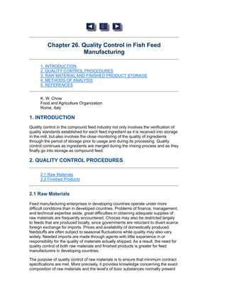 Chapter 26. Quality Control in Fish Feed
Manufacturing
1. INTRODUCTION
2. QUALITY CONTROL PROCEDURES
3. RAW MATERIAL AND FINISHED PRODUCT STORAGE
4. METHODS OF ANALYSIS
5. REFERENCES
K. W. Chow
Food and Agriculture Organization
Rome, Italy
1. INTRODUCTION
Quality control in the compound feed industry not only involves the verification of
quality standards established for each feed ingredient as it is received into storage
in the mill, but also involves the close monitoring of the quality of ingredients
through the period of storage prior to usage and during its processing. Quality
control continues as ingredients are merged during the mixing process and as they
finally go into storage as compound feed.
2. QUALITY CONTROL PROCEDURES
2.1 Raw Materials
2.2 Finished Products
2.1 Raw Materials
Feed manufacturing enterprises in developing countries operate under more
difficult conditions than in developed countries. Problems of finance, management,
and technical expertise aside, great difficulties in obtaining adequate supplies of
raw materials are frequently encountered. Choices may also be restricted largely
to feeds that are produced locally, since governments are reluctant to divert scarce
foreign exchange for imports. Prices and availability of domestically produced
feedstuffs are often subject to seasonal fluctuations while quality may also vary
widely. Needed imports are made through agents with little experience in or
responsibility for the quality of materials actually shipped. As a result, the need for
quality control of both raw materials and finished products is greater for feed
manufacturers in developing countries.
The purpose of quality control of raw materials is to ensure that minimum contract
specifications are met. More precisely, it provides knowledge concerning the exact
composition of raw materials and the level's of toxic substances normally present
 