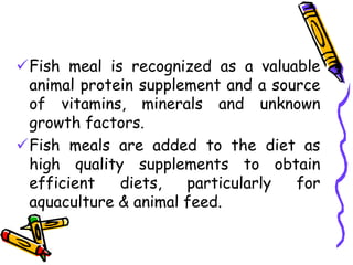 Fish meal is recognized as a valuable
animal protein supplement and a source
of vitamins, minerals and unknown
growth factors.
Fish meals are added to the diet as
high quality supplements to obtain
efficient diets, particularly for
aquaculture & animal feed.
 