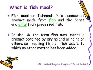 What is fish meal?
 Fish meal or fishmeal, is a commercial
product made from fish and the bones
and offal from processed fish.
 In the UK the term fish meal means a
product obtained by drying and grinding or
otherwise treating fish or fish waste to
which no other matter has been added.
UK – United Kingdom (England / Great Britain)
 