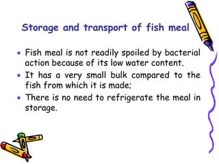 Storage and transport of fish meal
 Fish meal is not readily spoiled by bacterial
action because of its low water content.
 It has a very small bulk compared to the
fish from which it is made;
 There is no need to refrigerate the meal in
storage.
 
