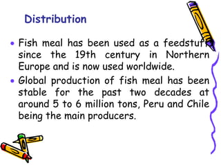 Distribution
 Fish meal has been used as a feedstuff
since the 19th century in Northern
Europe and is now used worldwide.
 Global production of fish meal has been
stable for the past two decades at
around 5 to 6 million tons, Peru and Chile
being the main producers.
 
