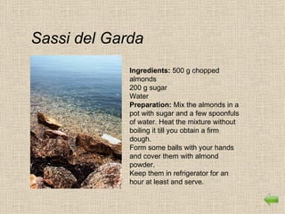 Sassi del Garda
             Ingredients: 500 g chopped
             almonds
             200 g sugar
             Water
             Preparation: Mix the almonds in a
             pot with sugar and a few spoonfuls
             of water. Heat the mixture without
             boiling it till you obtain a firm
             dough.
             Form some balls with your hands
             and cover them with almond
             powder.
             Keep them in refrigerator for an
             hour at least and serve.
 