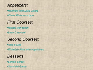 Appetizers:
•Herrings from Lake Garda
•Olives Rivierasca type

First Courses:
•Risotto with tench
•Lean Casoncei

Second Courses:
•Aole a Sisà
•Whitefish fillets with vegetables

Desserts
•Lemon Sorbet
•Sassi del Garda
 