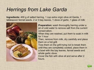 Herrings from Lake Garda
Ingredients: 400 g of salted herring, 1 cup extra virgin olive oil Garda, 1
tablespoon fennel seeds, 2 or 3 bay leaves, 1 clove of garlic, 1 glass of milk

                               Preparation: wash thoroughly herring under a
                               jet of cold water to remove salt from the current
                               conservation.
                               When they are washed, put them to soak in milk
                               for 1 hour
                               Then, remove from milk, dry carefully and place
                               them on a hot grill.
                               Toss them on the grill trying not to break them
                               until they are completely cooked, place them in
                               a bowl with the bay leaves, fennel seeds and
                               whole garlic clove.
                               Cover the fish with olive oil and serve after 2
                               hours.
 