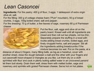 Lean Casoncei
 Ingredients: For the pastry: 400 g of flour, 3 eggs, 1 tablespoon of extra virgin
 olive oil, salt.
 For the filling: 300 g of cottage cheese foam ("Puin" mountain), 50 g of bread
 crumbs, 3 eggs, 150g boiled chard, salt and pepper.
 For the dressing: 70 g of butter, a few leaves of sage, rosemary 80 g of Parmesan
 cheese
                                       Put the flour, salt, eggs and olive oil on the
                                       pastry board. Knead well until all ingredients are
                                       mixed and then roll out two sheets, not too thin.
                                       Separately prepare the stuffing in a bowl with
                                       ricotta adding bread crumbs, boiled eggs, and
                                       finely chopped herbs, salt and pepper. Stir all
                                       the ingredients adding breadcrumbs if the
                                       mixture becomes too wet. Put on the pasta, at a
distance of about 2 fingers, many filling balls, as big as a hazelnut, cover with
another sheet, close the dough between a ball and the other with your fingers and
cut casoncelli moon-shaped or triangles as you like. Let them dry on a cloth
sprinkled with flour and cook in plenty boiling salted water in an uncovered panand
let them boil slowly. Drain them well, dress them with melted butter, sage and
rosemary and sprinkle with grated Parmesan cheese. Serve hot on hot plates.
 
