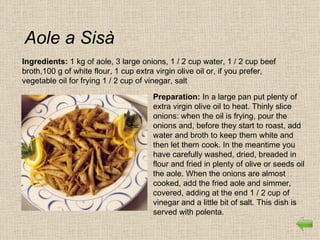 Aole a Sisà
Ingredients: 1 kg of aole, 3 large onions, 1 / 2 cup water, 1 / 2 cup beef
broth,100 g of white flour, 1 cup extra virgin olive oil or, if you prefer,
vegetable oil for frying 1 / 2 cup of vinegar, salt

                                      Preparation: In a large pan put plenty of
                                      extra virgin olive oil to heat. Thinly slice
                                      onions: when the oil is frying, pour the
                                      onions and, before they start to roast, add
                                      water and broth to keep them white and
                                      then let them cook. In the meantime you
                                      have carefully washed, dried, breaded in
                                      flour and fried in plenty of olive or seeds oil
                                      the aole. When the onions are almost
                                      cooked, add the fried aole and simmer,
                                      covered, adding at the end 1 / 2 cup of
                                      vinegar and a little bit of salt. This dish is
                                      served with polenta.
 