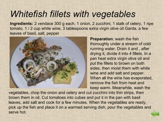 Whitefish fillets with vegetables
 Ingredients: 2 vendace 300 g each, 1 onion, 2 zucchini, 1 stalk of celery, 1 ripe
 tomato, 1 / 2 cup white wine, 3 tablespoons extra virgin olive oil Garda, a few
 leaves of basil, salt, pepper
                                             Preparation: wash the fish
                                             thoroughly under a stream of cold
                                             running water. Drain it and , after
                                             drying it, divide it into 4 fillets. In a
                                             pan heat extra virgin olive oil and
                                             put the fillets to brown on both
                                             sides, then moist them with white
                                             wine and add salt and pepper.
                                             When all the wine has evaporated,
                                             remove the fish from heat and
                                             keep warm. Meanwhile, wash the
vegetables, chop the onion and celery and cut zucchini into thin strips, then
brown them in oil. Cut tomatoes into cubes and put it in the pan with basil
leaves, add salt and cook for a few minutes. When the vegetables are ready,
pick up the fish and place it on a warmed serving dish, pour the vegetables and
serve hot.
 