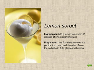Lemon sorbet
Ingredients: 500 g lemon ice cream, 2
glasses of sweet sparkling wine

Preparation: mix for a few minutes in a
pot the ice cream and the wine. Serve
the sorbetto in flute glasses with straw.
 
