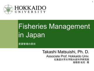 Fisheries Management
in Japan
資源管理の原状
1
Takashi Matsuishi, Ph. D.
Associate Prof. Hokkaido Univ.
北海道大学大学院水産科学研究院
准教授 松石 隆
 