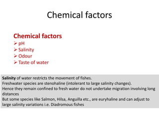 Chemical factors
Chemical factors
pH
Salinity
Odour
Taste of water
Salinity of water restricts the movement of fishes.
Freshwater species are stenohaline (intolerant to large salinity changes).
Hence they remain confined to fresh water do not undertake migration involving long
distances
But some species like Salmon, Hilsa, Anguilla etc., are euryhaline and can adjust to
large salinity variations i.e. Diadromous fishes
 