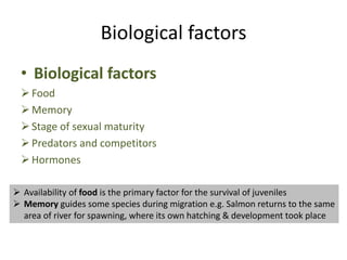 Biological factors
• Biological factors
Food
Memory
Stage of sexual maturity
Predators and competitors
Hormones
 Availability of food is the primary factor for the survival of juveniles
 Memory guides some species during migration e.g. Salmon returns to the same
area of river for spawning, where its own hatching & development took place
 