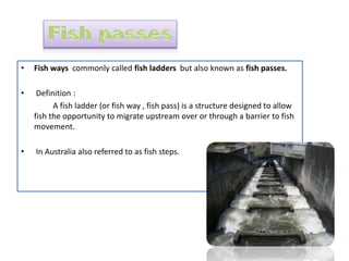 • Fish ways commonly called fish ladders but also known as fish passes.
• Definition :
A fish ladder (or fish way , fish pass) is a structure designed to allow
fish the opportunity to migrate upstream over or through a barrier to fish
movement.
• In Australia also referred to as fish steps.
 